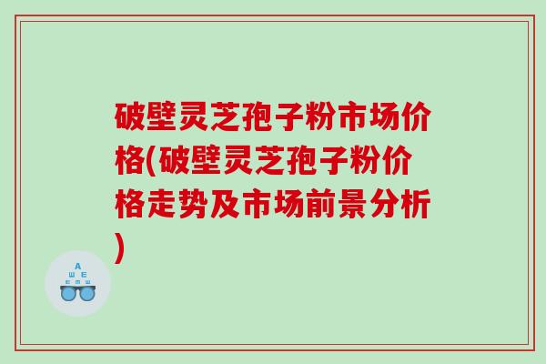 破壁灵芝孢子粉市场价格(破壁灵芝孢子粉价格走势及市场前景分析) 破壁灵芝孢子粉市场价格(破壁灵芝孢子粉价格走势及市场前景分析)