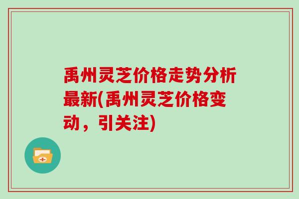 禹州灵芝价格走势分析新(禹州灵芝价格变动，引关注)