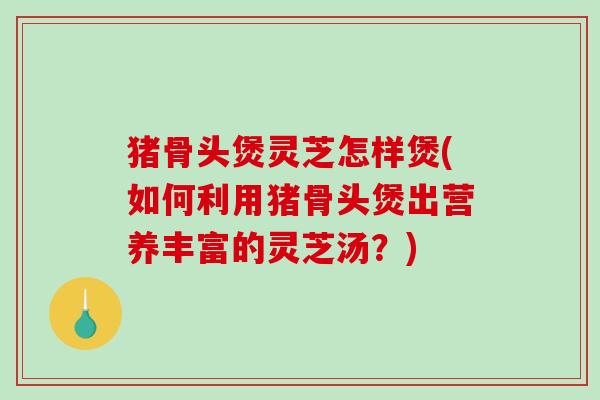 猪骨头煲灵芝怎样煲(如何利用猪骨头煲出营养丰富的灵芝汤?) 猪骨头煲灵芝怎样煲(如何利用猪骨头煲出营养丰富的灵芝汤?)