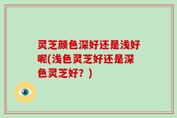 灵芝颜色深好还是浅好呢(浅色灵芝好还是深色灵芝好?) 灵芝颜色深好还是浅好呢(浅色灵芝好还是深色灵芝好?)