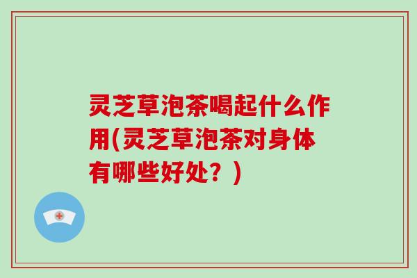灵芝草泡茶喝起什么作用(灵芝草泡茶对身体有哪些好处?) 灵芝草泡茶喝起什么作用(灵芝草泡茶对身体有哪些好处?)