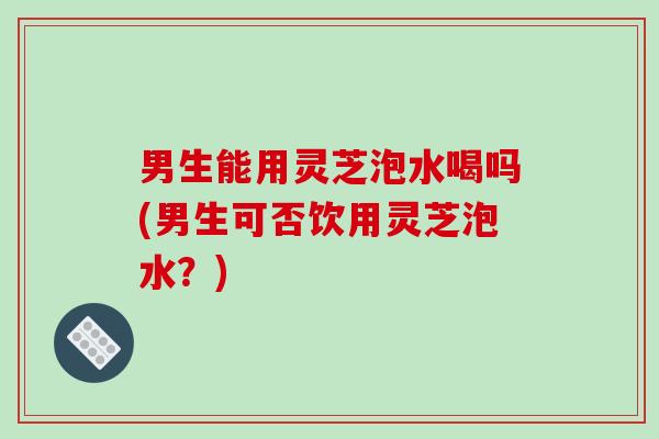 男生能用灵芝泡水喝吗(男生可否饮用灵芝泡水?) 男生能用灵芝泡水喝吗(男生可否饮用灵芝泡水?)