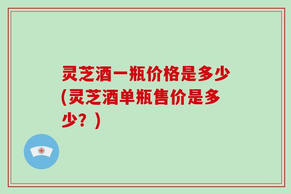 灵芝酒一瓶价格是多少(灵芝酒单瓶售价是多少?) 灵芝酒一瓶价格是多少(灵芝酒单瓶售价是多少?)