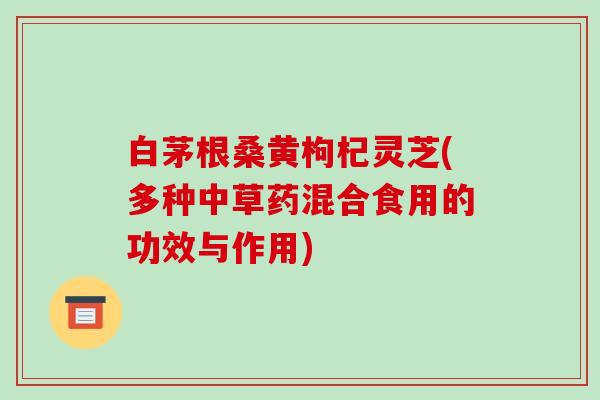 白茅根桑黄枸杞灵芝(多种中草药混合食用的功效与作用) 白茅根桑黄枸杞灵芝(多种中草药混合食用的功效与作用)