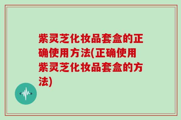 紫灵芝化妆品套盒的正确使用方法(正确使用紫灵芝化妆品套盒的方法) 紫灵芝化妆品套盒的正确使用方法(正确使用紫灵芝化妆品套盒的方法)