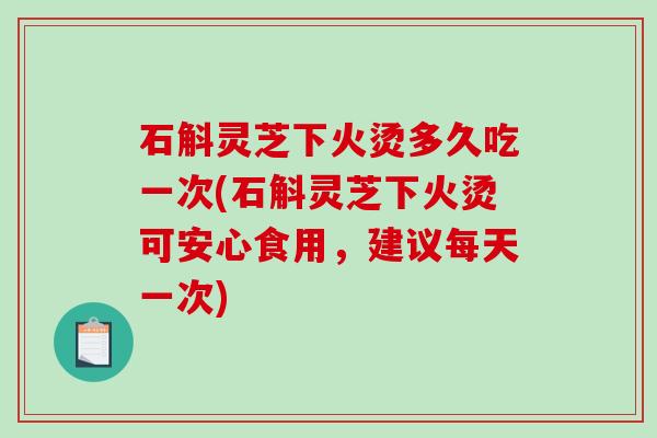 石斛灵芝下火烫多久吃一次(石斛灵芝下火烫可安心食用,建议每天一次) 石斛灵芝下火烫多久吃一次(石斛灵芝下火烫可安心食用,建议每天一次)
