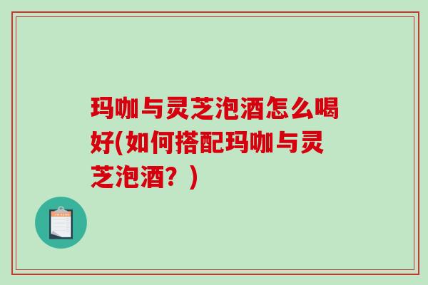 玛咖与灵芝泡酒怎么喝好(如何搭配玛咖与灵芝泡酒?) 玛咖与灵芝泡酒怎么喝好(如何搭配玛咖与灵芝泡酒?)