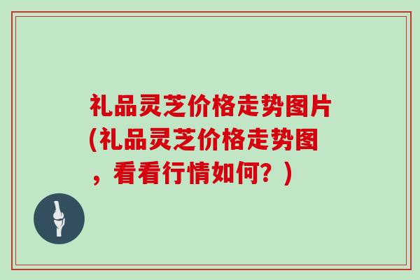 礼品灵芝价格走势图片(礼品灵芝价格走势图,看看行情如何?) 礼品灵芝价格走势图片(礼品灵芝价格走势图,看看行情如何?)