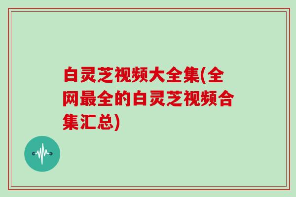 白灵芝视频大全集(全网全的白灵芝视频合集汇总) 白灵芝视频大全集(全网全的白灵芝视频合集汇总)