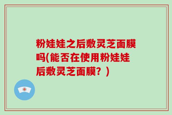 粉娃娃之后敷灵芝面膜吗(能否在使用粉娃娃后敷灵芝面膜?) 粉娃娃之后敷灵芝面膜吗(能否在使用粉娃娃后敷灵芝面膜?)