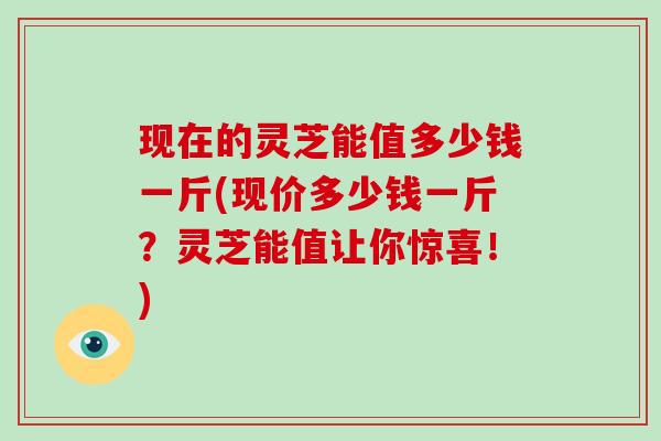 现在的灵芝能值多少钱一斤(现价多少钱一斤?灵芝能值让你惊喜!) 现在的灵芝能值多少钱一斤(现价多少钱一斤?灵芝能值让你惊喜!)