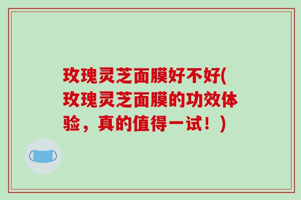 玫瑰灵芝面膜好不好(玫瑰灵芝面膜的功效体验,真的值得一试!) 玫瑰灵芝面膜好不好(玫瑰灵芝面膜的功效体验,真的值得一试!)