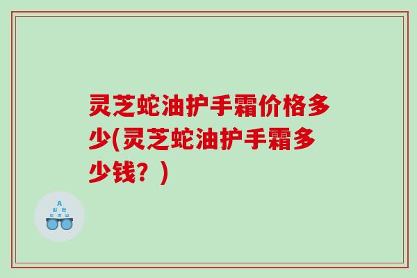 灵芝蛇油护手霜价格多少(灵芝蛇油护手霜多少钱？)