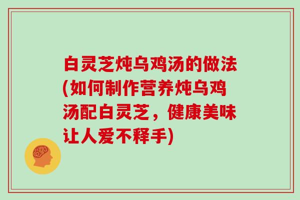 白灵芝炖乌鸡汤的做法(如何制作营养炖乌鸡汤配白灵芝,健康美味让人爱不释手) 白灵芝炖乌鸡汤的做法(如何制作营养炖乌鸡汤配白灵芝,健康美味让人爱不释手)
