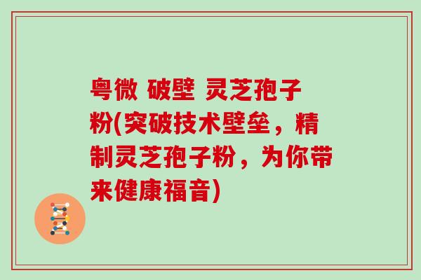 粤微 破壁 灵芝孢子粉(突破技术壁垒,精制灵芝孢子粉,为你带来健康福音) 粤微 破壁 灵芝孢子粉(突破技术壁垒,精制灵芝孢子粉,为你带来健康福音)