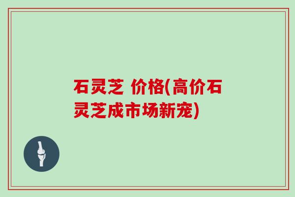 石灵芝 价格(高价石灵芝成市场新宠) 石灵芝 价格(高价石灵芝成市场新宠)