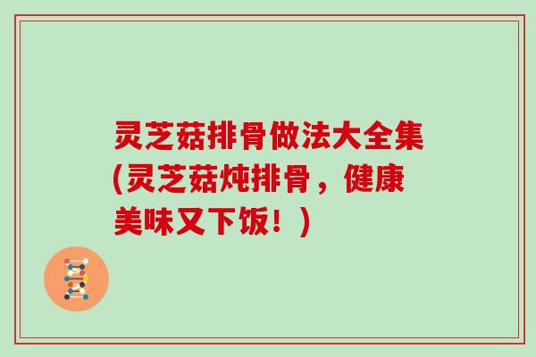 灵芝菇排骨做法大全集(灵芝菇炖排骨,健康美味又下饭!) 灵芝菇排骨做法大全集(灵芝菇炖排骨,健康美味又下饭!)