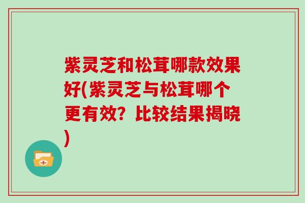 紫灵芝和松茸哪款效果好(紫灵芝与松茸哪个更有效?比较结果揭晓) 紫灵芝和松茸哪款效果好(紫灵芝与松茸哪个更有效?比较结果揭晓)