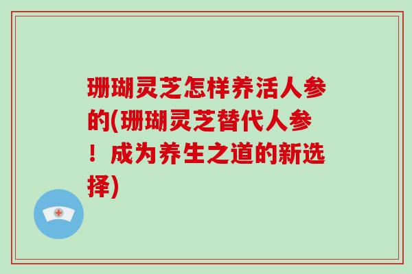 珊瑚灵芝怎样养活人参的(珊瑚灵芝替代人参!成为养生之道的新选择) 珊瑚灵芝怎样养活人参的(珊瑚灵芝替代人参!成为养生之道的新选择)