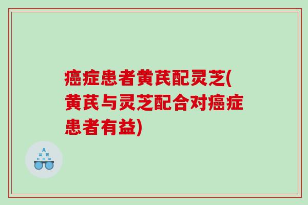 症患者黄芪配灵芝(黄芪与灵芝配合对症患者有益) 症患者黄芪配灵芝(黄芪与灵芝配合对症患者有益)