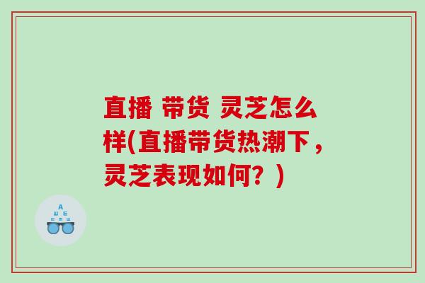 直播 带货 灵芝怎么样(直播带货热潮下,灵芝表现如何?) 直播 带货 灵芝怎么样(直播带货热潮下,灵芝表现如何?)