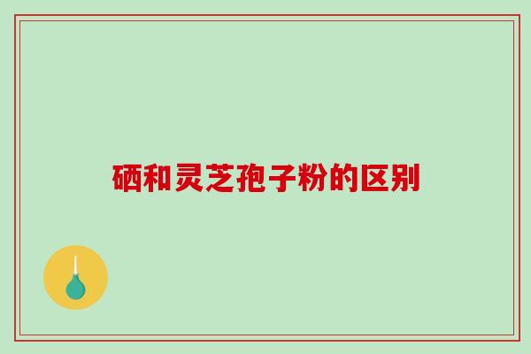硒和灵芝孢子粉的区别 硒和灵芝孢子粉的区别