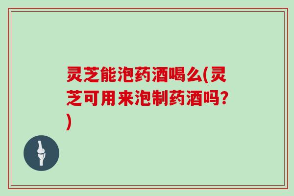 灵芝能泡药酒喝么(灵芝可用来泡制药酒吗?) 灵芝能泡药酒喝么(灵芝可用来泡制药酒吗?)