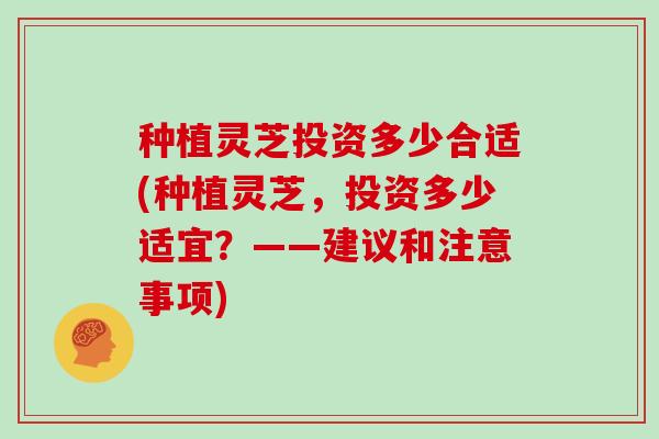 种植灵芝投资多少合适(种植灵芝,投资多少适宜?——建议和注意事项) 种植灵芝投资多少合适(种植灵芝,投资多少适宜?——建议和注意事项)
