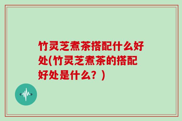竹灵芝煮茶搭配什么好处(竹灵芝煮茶的搭配好处是什么?) 竹灵芝煮茶搭配什么好处(竹灵芝煮茶的搭配好处是什么?)