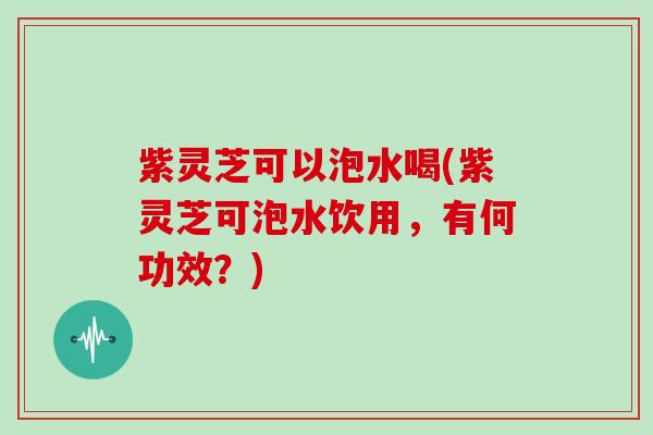 紫灵芝可以泡水喝(紫灵芝可泡水饮用,有何功效?) 紫灵芝可以泡水喝(紫灵芝可泡水饮用,有何功效?)