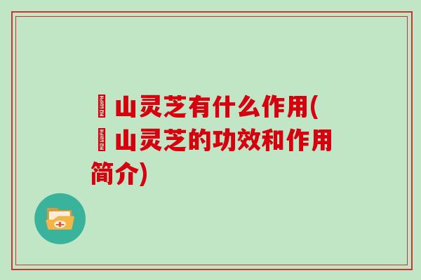 矷山灵芝有什么作用(矷山灵芝的功效和作用简介) 矷山灵芝有什么作用(矷山灵芝的功效和作用简介)