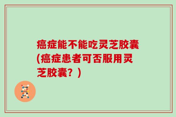 症能不能吃灵芝胶囊(症患者可否服用灵芝胶囊?) 症能不能吃灵芝胶囊(症患者可否服用灵芝胶囊?)