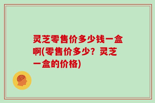 灵芝零售价多少钱一盒啊(零售价多少?灵芝一盒的价格) 灵芝零售价多少钱一盒啊(零售价多少?灵芝一盒的价格)