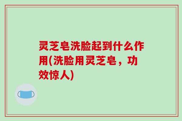 灵芝皂洗脸起到什么作用(洗脸用灵芝皂,功效惊人) 灵芝皂洗脸起到什么作用(洗脸用灵芝皂,功效惊人)