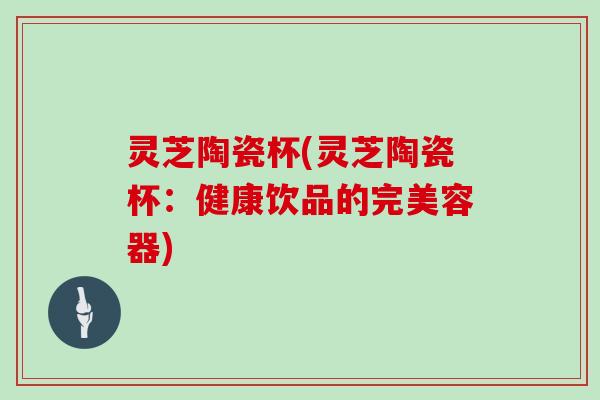灵芝陶瓷杯(灵芝陶瓷杯:健康饮品的完美容器) 灵芝陶瓷杯(灵芝陶瓷杯:健康饮品的完美容器)