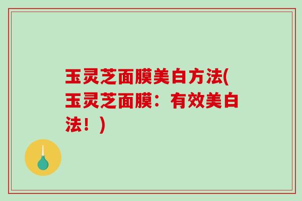 玉灵芝面膜美白方法(玉灵芝面膜:有效美白法!) 玉灵芝面膜美白方法(玉灵芝面膜:有效美白法!)