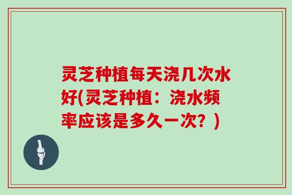 灵芝种植每天浇几次水好(灵芝种植:浇水频率应该是多久一次?) 灵芝种植每天浇几次水好(灵芝种植:浇水频率应该是多久一次?)