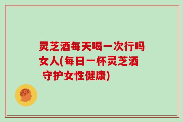 灵芝酒每天喝一次行吗女人(每日一杯灵芝酒 守护女性健康) 灵芝酒每天喝一次行吗女人(每日一杯灵芝酒 守护女性健康)