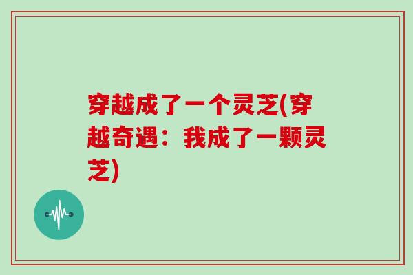 穿越成了一个灵芝(穿越奇遇:我成了一颗灵芝) 穿越成了一个灵芝(穿越奇遇:我成了一颗灵芝)