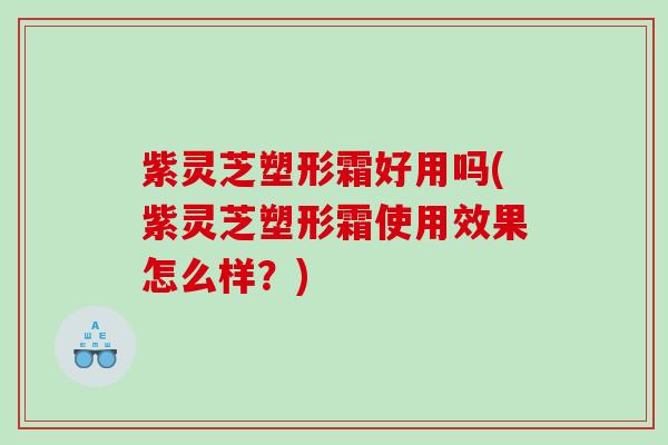 紫灵芝塑形霜好用吗(紫灵芝塑形霜使用效果怎么样?) 紫灵芝塑形霜好用吗(紫灵芝塑形霜使用效果怎么样?)