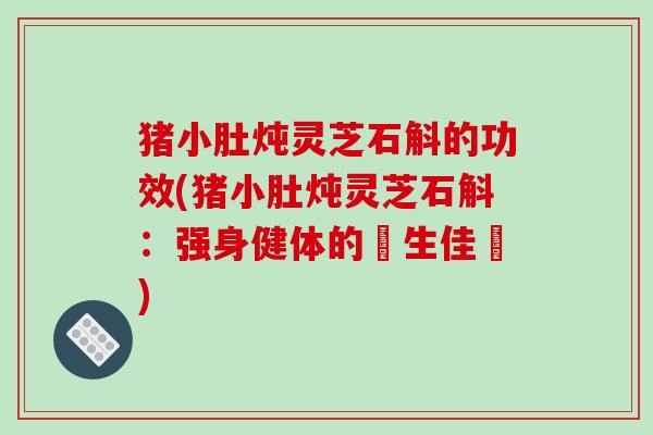 猪小肚炖灵芝石斛的功效(猪小肚炖灵芝石斛:强身健体的養生佳餚) 猪小肚炖灵芝石斛的功效(猪小肚炖灵芝石斛:强身健体的養生佳餚)