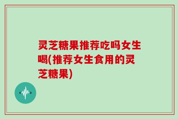 灵芝糖果推荐吃吗女生喝(推荐女生食用的灵芝糖果) 灵芝糖果推荐吃吗女生喝(推荐女生食用的灵芝糖果)