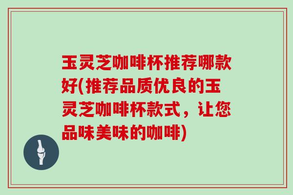 玉灵芝咖啡杯推荐哪款好(推荐品质优良的玉灵芝咖啡杯款式,让您品味美味的咖啡) 玉灵芝咖啡杯推荐哪款好(推荐品质优良的玉灵芝咖啡杯款式,让您品味美味的咖啡)