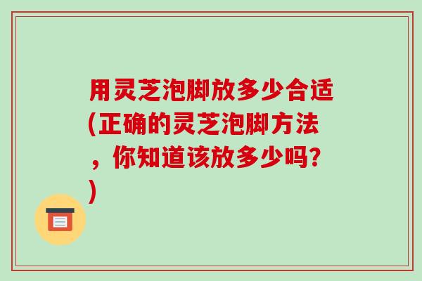 用灵芝泡脚放多少合适(正确的灵芝泡脚方法,你知道该放多少吗?) 用灵芝泡脚放多少合适(正确的灵芝泡脚方法,你知道该放多少吗?)
