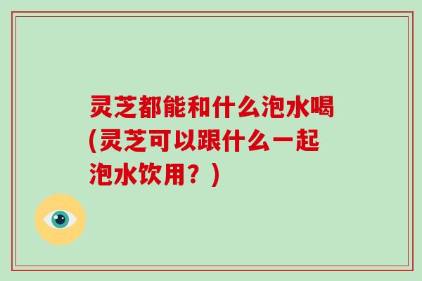 灵芝都能和什么泡水喝(灵芝可以跟什么一起泡水饮用？)