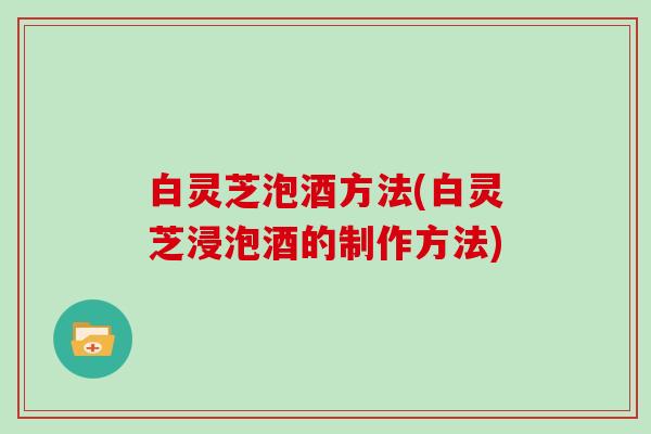 白灵芝泡酒方法(白灵芝浸泡酒的制作方法) 白灵芝泡酒方法(白灵芝浸泡酒的制作方法)