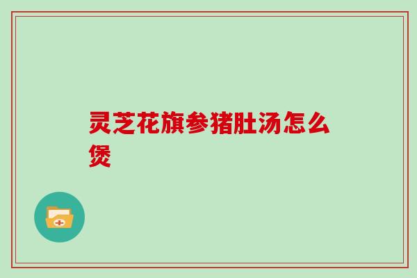 灵芝花旗参猪肚汤怎么煲 灵芝花旗参猪肚汤怎么煲