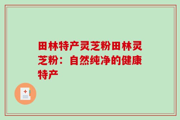 田林特产灵芝粉田林灵芝粉：自然纯净的健康特产