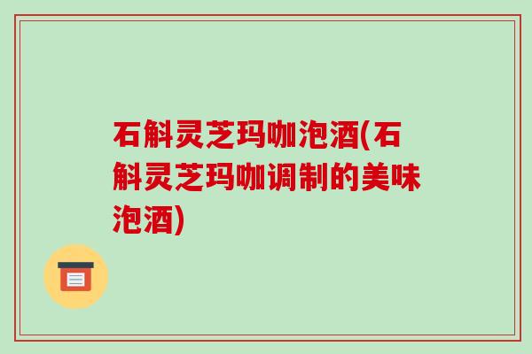 石斛灵芝玛咖泡酒(石斛灵芝玛咖调制的美味泡酒) 石斛灵芝玛咖泡酒(石斛灵芝玛咖调制的美味泡酒)