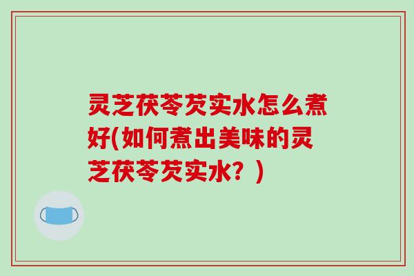 灵芝茯苓芡实水怎么煮好(如何煮出美味的灵芝茯苓芡实水?) 灵芝茯苓芡实水怎么煮好(如何煮出美味的灵芝茯苓芡实水?)